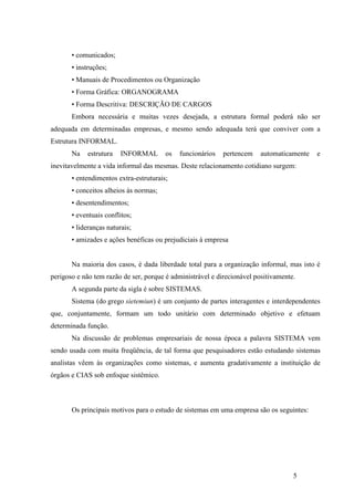 5
• comunicados;
• instruções;
• Manuais de Procedimentos ou Organização
• Forma Gráfica: ORGANOGRAMA
• Forma Descritiva: DESCRIÇÃO DE CARGOS
Embora necessária e muitas vezes desejada, a estrutura formal poderá não ser
adequada em determinadas empresas, e mesmo sendo adequada terá que conviver com a
Estrutura INFORMAL.
Na estrutura INFORMAL os funcionários pertencem automaticamente e
inevitavelmente a vida informal das mesmas. Deste relacionamento cotidiano surgem:
• entendimentos extra-estruturais;
• conceitos alheios às normas;
• desentendimentos;
• eventuais conflitos;
• lideranças naturais;
• amizades e ações benéficas ou prejudiciais à empresa
Na maioria dos casos, é dada liberdade total para a organização informal, mas isto é
perigoso e não tem razão de ser, porque é administrável e direcionável positivamente.
A segunda parte da sigla é sobre SISTEMAS.
Sistema (do grego sietemiun) é um conjunto de partes interagentes e interdependentes
que, conjuntamente, formam um todo unitário com determinado objetivo e efetuam
determinada função.
Na discussão de problemas empresariais de nossa época a palavra SISTEMA vem
sendo usada com muita freqüência, de tal forma que pesquisadores estão estudando sistemas
analistas vêem às organizações como sistemas, e aumenta gradativamente a instituição de
órgãos e CIAS sob enfoque sistêmico.
Os principais motivos para o estudo de sistemas em uma empresa são os seguintes:
 