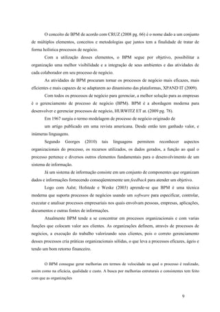 9
O conceito de BPM de acordo com CRUZ (2008 pg. 66) é o nome dado a um conjunto
de múltiplos elementos, conceitos e metodologias que juntos tem a finalidade de tratar de
forma holística processos de negócio.
Com a utilização desses elementos, o BPM segue por objetivo, possibilitar a
organização uma melhor visibilidade e a integração de seus ambientes e das atividades de
cada colaborador em seu processo de negócio.
As atividades de BPM procuram tornar os processos de negócio mais eficazes, mais
eficientes e mais capazes de se adaptarem ao dinamismo das plataformas, XPAND IT (2009).
Com todos os processos de negócio para gerenciar, a melhor solução para as empresas
é o gerenciamento de processo de negócio (BPM). BPM é a abordagem moderna para
desenvolver e gerenciar processos de negócio, HURWITZ ET at. (2009 pg. 78).
Em 1967 surgiu o termo modelagem de processo de negócio originado de
um artigo publicado em uma revista americana. Desde então tem ganhado valor, e
inúmeras linguagens.
Segundo Georges (2010) tais linguagens permitem reconhecer aspectos
organizacionais do processo, os recursos utilizados, os dados gerados, a função ao qual o
processo pertence e diversos outros elementos fundamentais para o desenvolvimento de um
sistema de informação.
Já um sistema de informação consiste em um conjunto de componentes que organizam
dados e informações fornecendo conseqüentemente um feedback para atender um objetivo.
Logo com Aalst; Hofstede e Weske (2003) aprende-se que BPM é uma técnica
moderna que suporta processos de negócios usando um software para especificar, controlar,
executar e analisar processos empresariais nos quais envolvam pessoas, empresas, aplicações,
documentos e outras fontes de informações.
Atualmente BPM tende a se concentrar em processos organizacionais e com varias
funções que colocam valor aos clientes. As organizações definem, através de processos de
negócios, a execução do trabalho valorizando seus clientes, pois o correto gerenciamento
desses processos cria práticas organizacionais sólidas, o que leva a processos eficazes, ágeis e
tendo um bom retorno financeiro.
O BPM consegue gerar melhorias em termos de velocidade na qual o processo é realizado,
assim como na eficácia, qualidade e custo. A busca por melhorias estruturais e consistentes tem feito
com que as organizações
 