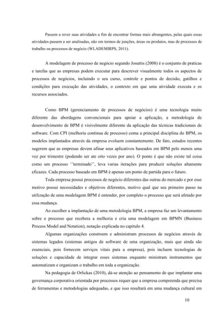 10
Passem a rever suas atividades a fim de encontrar formas mais abrangentes, pelas quais essas
atividades passem a ser analisadas, não em termos de junções, áreas ou produtos, mas de processos de
trabalho ou processos de negócio (WLADEMIRPS, 2011).
A modelagem de processo de negócio segundo Josuttis (2008) é o conjunto de praticas
e tarefas que as empresas podem executar para descrever visualmente todos os aspectos de
processos de negócios, incluindo o seu curso, controle e pontos de decisão, gatilhos e
condições para execução das atividades, o contexto em que uma atividade executa e os
recursos associados.
Como BPM (gerenciamento de processos de negócios) é uma tecnologia muito
diferente das abordagens convencionais para apoiar a aplicação, a metodologia de
desenvolvimento de BPM é visivelmente diferente da aplicação das técnicas tradicionais de
software. Com CPI (melhoria continua de processo) coma a principal disciplina do BPM, os
modelos implantados através da empresa evoluem constantemente. De fato, estudos recentes
sugerem que as empresas devem afinar seus aplicativos baseados em BPM pelo menos uma
vez por trimestre (podendo ser ate oito vezes por ano). O ponto é que não existe tal coisa
como um processo ‘’terminado’’, leva varias iterações para produzir soluções altamente
eficazes. Cada processo baseado em BPM é apenas um ponto de partida para o futuro.
Toda empresa possui processos de negócio diferentes das outras do mercado e por esse
motivo possui necessidades e objetivos diferentes, motivo qual que seu primeiro passo na
utilização de uma modelagem BPM é entender, por completo o processo que será afetado por
essa mudança.
Ao escolher a implantação de uma metodologia BPM, a empresa faz um levantamento
sobre o processo que recebera a melhoria e cria uma modelagem em BPMN (Business
Process Model and Notation), notação explicada no capitulo 4.
Algumas organizações constroem e administram processos de negócios através de
sistemas legados (sistemas antigos de software de uma organização, mais que ainda são
essenciais, pois fornecem serviços vitais para a empresa), pois incluem tecnologias de
soluções e capacidade de integrar esses sistemas enquanto ministram instrumentos que
automatizam e organizam o trabalho em toda a organização.
Na pedagogia de Orlickas (2010), dá-se atenção ao pensamento de que implantar uma
governança corporativa orientada por processos requer que a empresa compreenda que precisa
de ferramentas e metodologias adequadas, e que isso resultará em uma mudança cultural em
 