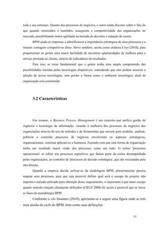 11
toda a sua estrutura. Quanto dos processos de negócios, o autor ainda discorre sobre o fato de
que quando otimizados e mantidos, asseguram a competitividade das organizações no
mercado, possibilitando maior agilidade na tomada de decisões e redução de custos.
BPM ajuda as empresas a identificarem a importância estratégica de seus processos e a
tirarem vantagens competitivas disso. Serve também, assim como enfatiza Cryo (2010), para
proporcionar ao gestor uma maior facilidade de encontrar oportunidades de melhora para o
serviço prestado ao cliente, através de indicadores de resultados.
Para isso, se torna fundamental que o gestor tenha uma ampla compreensão das
possibilidades trazidas pelas tecnologias disponíveis, entendendo que elas podem associar a
adoção de novas tecnologias, sem perder a forma como o ambiente tecnológico atual da
organização esta constituído.
3.2 Características
Em resumo, o Business Process Management é um conceito que unifica gestão de
negócios e tecnologia da informação, visando à melhoria dos processos de negócios das
organizações através do uso de métodos e de ferramentas que servem para modelar, analisar,
publicar e controlar processos de negócios envolvendo os aspectos estratégicos,
organizacionais, sistemas aplicativos e humanos. Fazendo com que esta forma de organização
tenha um resultado maior vindo dos processos como um todo. O termo 'processos
operacionais' se refere aos processos repetitivos que fazem parte da rotina desempenhada
pelas organizações, ao contrário de 'processos de decisão estratégica', que são executadas pela
alta direção.
Quando a empresa decide utilizar-se da modelagem BPM, primeiramente precisa
mapear seus processos, para que seja possível definir qual será o escopo do projeto, não
importa o método utilizado para obtenção desse mapeamento, o importante é que tanto escopo
quanto método estejam claramente definidos (CRUZ 2008).Só assim é possível que se inicie
as fases da metodologia BPM
Conforme o site Imasters (2010), apresenta-se a seguir uma figura onde se tem
uma alusão do ciclo do BPM, bem como suas definições:
 