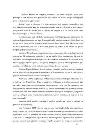13
Modelar: Quando os processos começam a se tornar tangíveis, nesse ponto
preocupa-se com detalhes mais práticos dos que aqueles da fase de design. Preocupações
como custo e materiais, pessoas etc.
Simular: Após o desenho e o estabelecimento dos usuários responsáveis pela
conclusão de cada tarefa, pode ser feita uma simulação, onde se pode testar se as regras pré-
estabelecidas estão de acordo com o objetivo da empresa e se as tarefas estão sendo
encaminhadas para as pessoas corretas.
Executar: Aqui é onde o trabalho acontece, seja ele feito por pessoas, máquinas ou por
sistemas. Podendo aumentar seu nível de automatização, mas isso nunca será 100%. Logo, vai
ter que haver interação com pessoas e tarefas manuais. Pode ser difícil de documentar como
as coisas funcionam, mas isso é mais uma questão de cultura e de hábitos do que de
complexidade propriamente dita.
Monitorar: Nessa fase, acompanha-se os processos em execução, seja ela por meio de
sistemas da TI (Information technology) ou por tarefas feitas manualmente. Deve-se ter
estatísticas de desempenho do seu processo. Podendo usar ferramentas de Business Activy
Monitoring (BAM) nesse ponto, a solução de BAM pode ajudar a detectar problemas, para
que seja possível corrigi-los ou melhorar o desempenho dos seus serviços.
Otimizar: Depois de fazer o design, modelar, executar e monitorar, tem-se a chance de
aplicar otimizações nos processos de sua empresa. É neste momento em que se pode remover
gargalos e custos não necessários ao seu negócio.
Para Cunha (2009), na prática, o BPM é uma disciplina voltada para administrar todo
o ciclo de vida de processos, desde a concepção, modelagem e simulação, passando pela
execução e alcançando o monitoramento e controle dos processos. Uma das mensagens mais
importantes que podemos extrair do BPM é o fato de ser um modelo de gestão de melhoria
contínua, que deve estar sempre alinhado aos objetivos estratégicos do negócio e, que por este
motivo, acaba por cruzar os diferentes departamentos, áreas e unidades de negócio de toda
uma organização.
Implantar BPM significa entender o negócio voltado ao cliente e enxergar os
processos da organização.
Uma Ferramenta BPM colabora para que uma organização alinhe seus processos de
negócio com a sua estratégia organizacional, levando a um desempenho dinâmico em toda a
organização devido às melhorias das atividades específicas da organização como um todo.
Além disso, o BPM promove a possibilidade de uma agilidade organizacional, suportando
esforços humanos para repentinas mudanças e rápidas inovações nos processos, aumentando a
 