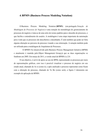 16
4. BPMN (Business Process Modeling Notation)
O Business Process Modeling Notation (BPMN) (em português Notação de
Modelagem de Processos de Negócio) é uma notação da metodologia de gerenciamento de
processos de negócio e trata-se de uma série de ícones padrões para o desenho de processos, o
que facilita o entendimento do usuário. A modelagem é uma etapa importante da automação
pois é nela que os processos são descobertos e desenhados. É nela também que pode ser feita
alguma alteração no percurso do processo visando a sua otimização. A notação também pode
ser utilizada para a modelagem de Arquitetura de Processos.
O BPMN Foi desenvolvido pelo Business Process Management Initiative (BPMI)
e atualmente é mantida pelo Object Management Group já que as duas organizações se
fundiram em 2005. Em março de 2011, a versão atual do BPMN é a 2.0.
O seu objetivo, é servir de apoio ao uso do BPM, representando os processos por meio
de representações gráficas, com isso é possível visualizar o processo de negócio em seu
estado atual, chamado de As is (como é), e após analisado o processo representar como ficará
com a alteração do processo, chamado de To Be (como será), a figura 2 demonstra um
exemplo de aplicação de BPMN.
 