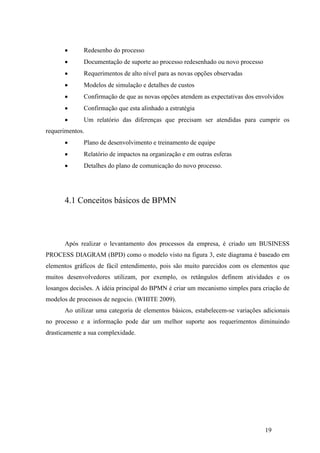 19
 Redesenho do processo
 Documentação de suporte ao processo redesenhado ou novo processo
 Requerimentos de alto nível para as novas opções observadas
 Modelos de simulação e detalhes de custos
 Confirmação de que as novas opções atendem as expectativas dos envolvidos
 Confirmação que esta alinhado a estratégia
 Um relatório das diferenças que precisam ser atendidas para cumprir os
requerimentos.
 Plano de desenvolvimento e treinamento de equipe
 Relatório de impactos na organização e em outras esferas
 Detalhes do plano de comunicação do novo processo.
4.1 Conceitos básicos de BPMN
Após realizar o levantamento dos processos da empresa, é criado um BUSINESS
PROCESS DIAGRAM (BPD) como o modelo visto na figura 3, este diagrama é baseado em
elementos gráficos de fácil entendimento, pois são muito parecidos com os elementos que
muitos desenvolvedores utilizam, por exemplo, os retângulos definem atividades e os
losangos decisões. A idéia principal do BPMN é criar um mecanismo simples para criação de
modelos de processos de negocio. (WHITE 2009).
Ao utilizar uma categoria de elementos básicos, estabelecem-se variações adicionais
no processo e a informação pode dar um melhor suporte aos requerimentos diminuindo
drasticamente a sua complexidade.
 