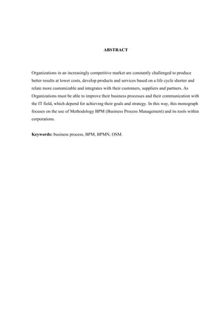 ABSTRACT
Organizations in an increasingly competitive market are constantly challenged to produce
better results at lower costs, develop products and services based on a life cycle shorter and
relate more customizable and integrates with their customers, suppliers and partners. As
Organizations must be able to improve their business processes and their communication with
the IT field, which depend for achieving their goals and strategy. In this way, this monograph
focuses on the use of Methodology BPM (Business Process Management) and its tools within
corporations.
Keywords: business process, BPM, BPMN, OSM.
 