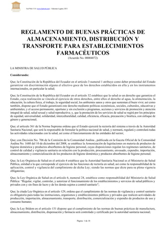 REGLAMENTO DE BUENAS PRÁCTICAS DE
ALMACENAMIENTO, DISTRIBUCIÓN Y
TRANSPORTE PARA ESTABLECIMIENTOS
FARMACÉUTICOS
(Acuerdo No. 00004872)
LA MINISTRA DE SALUD PÚBLICA
Considerando:
Que; la Constitución de la República del Ecuador en el artículo 3 numeral 1 atribuye como deber primordial del Estado
garantizar sin discriminación alguna el efectivo goce de los derechos establecidos en ella y en los instrumentos
internacionales, en particular la salud;
Que; la Constitución de la República del Ecuador en el artículo 32 establece que la salud es un derecho que garantiza el
Estado, cuya realización se vincula al ejercicio de otros derechos, entre ellos el derecho al agua, la alimentación, la
educación, la cultura física, el trabajo, la seguridad social, los ambientes sanos y otros que sustentan el buen vivir; así como
también, dispone que el Estado garantizará este derecho mediante políticas económicas, sociales, culturales, educativas y
ambientales; y el acceso permanente, oportuno y sin exclusión a programas, acciones y servicios de promoción y atención
integral de salud, salud sexual y salud reproductiva; y, que la prestación de los servicios de salud se regirá por los principios
de equidad, universalidad, solidaridad, interculturalidad, calidad, eficiencia, eficacia, precaución y bioética, con enfoque de
género y generacional;
Que; el artículo 361 de la Norma Suprema ordena que el Estado ejercerá la rectoría del sistema a través de la Autoridad
Sanitaria Nacional, que será la responsable de formular la política nacional de salud, y normará, regulará y controlará todas
las actividades relacionadas con la salud, así como el funcionamiento de las entidades del sector;
Que; con Decisión No. 706 de la Comisión de la Comunidad Andina , publicada en la Gaceta Oficial de la Comunidad
Andina No. 1680 del 10 de diciembre del 2008, se establece la Armonización de legislaciones en materia de productos de
higiene doméstica y productos absorbentes de higiene personal, cuyas disposiciones regulan los regímenes sanitarios, de
control de calidad y vigilancia sanitaria en relación con la producción, procesamiento, envasado, expendio, importación,
almacenamiento y comercialización de los productos de higiene doméstica y productos absorbentes de higiene personal;
Que; la Ley Orgánica de Salud en el artículo 4 establece que la Autoridad Sanitaria Nacional es el Ministerio de Salud
Pública, entidad a la que corresponde el ejercicio de las funciones de rectoría en salud; así como la responsabilidad de la
aplicación, control y vigilancia del cumplimiento de dicha Ley; siendo las normas que dicte para su plena vigencia
obligatorias;
Que; la Ley Orgánica de Salud en el artículo 6, numeral 24, establece como responsabilidad del Ministerio de Salud
Pública: “Regular, vigilar, controlar, y autorizar el funcionamiento de los establecimientos y servicios de salud públicos y
privados con y sin fines de lucro y de los demás sujetos a control sanitario”;
Que; la citada Ley Orgánica en el artículo 129, ordena que el cumplimiento de las normas de vigilancia y control sanitario
es obligatorio para todas las instituciones, organismos y establecimientos públicos y privados que realicen actividades de
producción, importación, almacenamiento, transporte, distribución, comercialización y expendio de productos de uso y
consumo humano;
Que; la Ley Ibídem en el artículo 131 dispone que el cumplimiento de las normas de buenas prácticas de manufactura,
almacenamiento, distribución, dispensación y farmacia será controlado y certificado por la autoridad sanitaria nacional;
Fiel Web 13.0 (www.fielweb.com) :: Ediciones Legales, 2013
Página  1 de 18
 