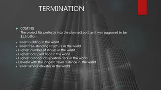 TERMINATION
 COSTING
The project fits perfectly into the planned cost, as it was supposed to be
$1.5 billion
• Tallest building in the world
• Tallest free-standing structure in the world
• Highest number of stories in the world
• Highest occupied floor in the world
• Highest outdoor observation deck in the world
• Elevator with the longest travel distance in the world
• Tallest service elevator in the world
 