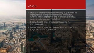 VISION
 More than just the world's tallest building, Burj Khalifa is an
unprecedented example of international cooperation,
symbolic beacon of progress, and an emblem of the new,
dynamic and prosperous Middle East.
 It is also tangible proof of Dubai's growing role in a
changing world.
 In fewer than 30 years, this city has transformed itself from
a regional centre to a global one.
 