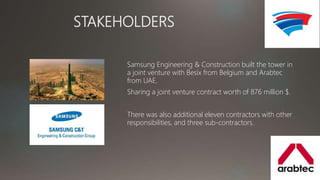 STAKEHOLDERS
Samsung Engineering & Construction built the tower in
a joint venture with Besix from Belgium and Arabtec
from UAE.
Sharing a joint venture contract worth of 876 million $.
There was also additional eleven contractors with other
responsibilities, and three sub-contractors.
 