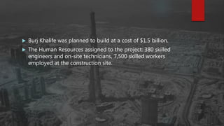  Burj Khalife was planned to build at a cost of $1.5 billion.
 The Human Resources assigned to the project: 380 skilled
engineers and on-site technicians, 7,500 skilled workers
employed at the construction site.
 