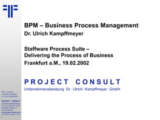 1
BPM – delivering
competitive advantage
Dr. Ulrich Kampffmeyer
PROJECT CONSULT
Unternehmensberatung
Dr. Ulrich Kampffmeyer GmbH
Oderfelder Strasse 17
20149 Hamburg
www.project-consult.com
© PROJECT CONSULT 2001
BPM – Business Process Management
Dr. Ulrich Kampffmeyer
Staffware Process Suite –
Delivering the Process of Business
Frankfurt a.M., 19.02.2002
P R O J E C T C O N S U L T
Unternehmensberatung Dr. Ulrich Kampffmeyer GmbH
 