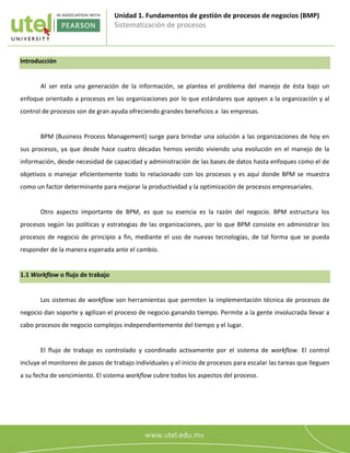 Unidad 1. Fundamentos de gestión de procesos de negocios (BMP)
Sistematización de procesos
1
Introducción
Al ser esta una generación de la información, se plantea el problema del manejo de ésta bajo un
enfoque orientado a procesos en las organizaciones por lo que estándares que apoyen a la organización y al
control de procesos son de gran ayuda ofreciendo grandes beneficios a las empresas.
BPM (Business Process Management) surge para brindar una solución a las organizaciones de hoy en
sus procesos, ya que desde hace cuatro décadas hemos venido viviendo una evolución en el manejo de la
información, desde necesidad de capacidad y administración de las bases de datos hasta enfoques como el de
objetivos o manejar eficientemente todo lo relacionado con los procesos y es aquí donde BPM se muestra
como un factor determinante para mejorar la productividad y la optimización de procesos empresariales.
Otro aspecto importante de BPM, es que su esencia es la razón del negocio. BPM estructura los
procesos según las políticas y estrategias de las organizaciones, por lo que BPM consiste en administrar los
procesos de negocio de principio a fin, mediante el uso de nuevas tecnologías, de tal forma que se pueda
responder de la manera esperada ante el cambio.
1.1 Workflow o flujo de trabajo
Los sistemas de workflow son herramientas que permiten la implementación técnica de procesos de
negocio dan soporte y agilizan el proceso de negocio ganando tiempo. Permite a la gente involucrada llevar a
cabo procesos de negocio complejos independientemente del tiempo y el lugar.
El flujo de trabajo es controlado y coordinado activamente por el sistema de workflow. El control
incluye el monitoreo de pasos de trabajo individuales y el inicio de procesos para escalar las tareas que lleguen
a su fecha de vencimiento. El sistema workflow cubre todos los aspectos del proceso.
 