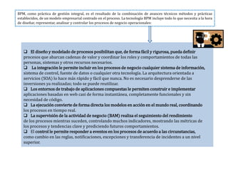  El diseño y modelado de procesos posibilitan que, de forma fácil y rigurosa, pueda definir
procesos que abarcan cadenas de valor y coordinar los roles y comportamientos de todas las
personas, sistemas y otros recursos necesarios.
 La integración le permite incluir en los procesos de negocio cualquier sistema de información,
sistema de control, fuente de datos o cualquier otra tecnología. La arquitectura orientada a
servicios (SOA) lo hace más rápido y fácil que nunca. No es necesario desprenderse de las
inversiones ya realizadas; todo se puede reutilizar.
 Los entornos de trabajo de aplicaciones compuestas le permiten construir e implementar
aplicaciones basadas en web casi de forma instantánea, completamente funcionales y sin
necesidad de código.
 La ejecución convierte de forma directa los modelos en acción en el mundo real, coordinando
los procesos en tiempo real.
 La supervisión de la actividad de negocio (BAM) realiza el seguimiento del rendimiento
de los procesos mientras suceden, controlando muchos indicadores, mostrando las métricas de
los procesos y tendencias clave y prediciendo futuros comportamientos.
 El control le permite responder a eventos en los procesos de acuerdo a las circunstancias,
como cambio en las reglas, notificaciones, excepciones y transferencia de incidentes a un nivel
superior.
BPM, como práctica de gestión integral, es el resultado de la combinación de avances técnicos métodos y prácticas
establecidos, de un modelo empresarial centrado en el proceso. La tecnología BPM incluye todo lo que necesita a la hora
de diseñar, representar, analizar y controlar los procesos de negocio operacionales:
 
