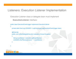 Listeners: Execution Listener Implementation!

  Execution Listener class or delegate bean must implement
        ExecutionListener interface:!

  public class ExecutionEventLogger implements ExecutionListener
  {
    private static final Log LOGGER = LogFactory.getLog(ExecutionEventLogger.class);

       @Override
       public void notify(DelegateExecution execution) throws Exception
       {
         String eventName = execution.getEventName();
         LOGGER.info("Received event: " + eventName);
       }

  }!
 