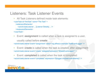 Listeners: Task Listener Events!
  •  All Task Listeners deﬁned inside task elements:!
  <userTask id=“theTask” name=“The Task” >
    <extensionElements>
       <activiti:taskListener ... [Listener Details] ... />
    </extensionElements>
  </userTask>!

  •  Event: assignment is called when a task is assigned to a user,
      usually called before create:!
  <activiti:taskListener event=“assignment” class=“org.alfresco.example.TaskEventLogger” />

  •  Event: create is called when the task is created, after assignment:!
  <activiti:taskListener event=“create” delegateExpression=“${taskEventLogger}” />

  •  Event: completed is called when the task is completed:!
  <activiti:taskListener event=“completed” expression=“${logger.info(task.eventName)}” />
 