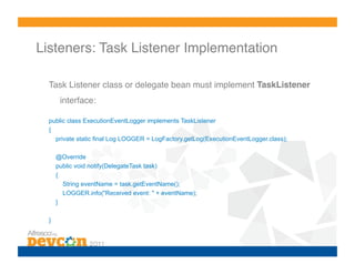 Listeners: Task Listener Implementation!

  Task Listener class or delegate bean must implement TaskListener
       interface:!

  public class ExecutionEventLogger implements TaskListener
  {
    private static final Log LOGGER = LogFactory.getLog(ExecutionEventLogger.class);

      @Override
      public void notify(DelegateTask task)
      {
        String eventName = task.getEventName();
        LOGGER.info("Received event: " + eventName);
      }

  }
 