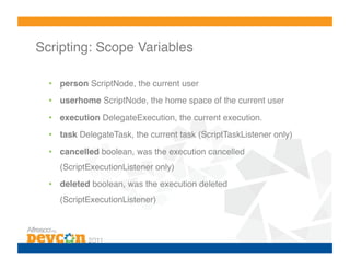 Scripting: Scope Variables!

  •  person ScriptNode, the current user!
  •  userhome ScriptNode, the home space of the current user!

  •  execution DelegateExecution, the current execution.!
  •  task DelegateTask, the current task (ScriptTaskListener only)!
  •  cancelled boolean, was the execution cancelled
    (ScriptExecutionListener only)!
  •  deleted boolean, was the execution deleted
    (ScriptExecutionListener)!
 
