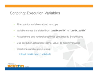 Scripting: Execution Variables!

  •  All execution variables added to scope!

  •  Variable names translated from “preﬁx:sufﬁx” to “preﬁx_sufﬁx”!

  •  Associations and noderef properties converted to ScriptNodes!

  •  Use execution.setVariable(name, value) to modify variables!

  •  Check if a variable exists using:!
       if (typeof <variable name> != 'undefined')
 