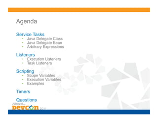 Agenda!

Service Tasks
  •  Java Delegate Class!
  •  Java Delegate Bean!
  •  Arbitrary Expressions!

Listeners
  •  Execution Listeners!
  •  Task Listeners!

Scripting
  •  Scope Variables!
  •  Execution Variables!
  •  Examples!

Timers
Questions
 