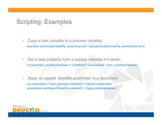 Scripting: Examples!

  •  Copy a task variable to a process variable:
    execution.setVariable('dcwkflw_reviewOutcome', task.getVariable('dcwkflw_reviewOutcome'));



  •  Set a task property from a pocess variable if it exists:
    if (typeof bpm_workflowDueDate != 'undefined') task.dueDate = bpm_workflowDueDate;



  •  Apply an aspect ʻdcwkﬂw:publishedʼ to a document:
    var presentation = bpm_package.children[0]; // Get the presentation
    presentation.addAspect('dcwkflw:published'); // Apply published aspect
 