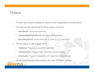 Timers!

  •  Timers are used to delay an event until a speciﬁed time/duration!
  •  Timers can be attached to three types of event:!
    •    startEvent: Starts the workﬂow!
    •    intermediateCatchEvent: Between nodes/events!

    •    boundaryEvent: Associated with a node (e.g. a userTask)!

  •  Three ways to set trigger time:!
    •    timeDate: Triggers at speciﬁed date/time!

    •    timeDuration: Triggers after speciﬁed delay duration!

    •    timeCycle: Triggers repeatedly with speciﬁed delay/interval!

  •  All dates/times/durations/intervals use ISO8601 format!
 