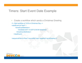 Timers: Start Event Date Example!

 •  Create a workﬂow which sends a Christmas Greeting
 <!-- Start workflow at 12:05 on Christmas Day -->
 <startEvent id="start" >
       <timerEventDefinition>
          <timeDate>2011-12-25T12:05:00</timeDate>
        </timerEventDefinition>
    </startEvent>


 <sequenceFlow id='flow1' sourceRef='start' targetRef='sendGreeting' />
 