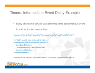Timers: Intermediate Event Delay Example!

 •  Delay after some service task performs some asynchronous event

     to wait for the job to complete:!

 <sequenceFlow id='flow1' sourceRef='asyncJob' targetRef='waitForJobToFinish' />

 <!-- Wait 1 hour 30 mins for the job to finish -->
 <intermediateEvent id="waitForJobToFinish" >
   <timerEventDefinition>
      <timeDuration>PT1H30M</timeDate>
   </timerEventDefinition>
 </intermediateEvent>

 <sequenceFlow id='flow2' sourceRef='waitForJobToFinish' targetRef='nextTask' />
 
