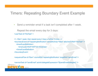 Timers: Repeating Boundary Event Example!

 •  Send a reminder email if a task isnʼt completed after 1 week.

     Repeat the email every day for 3 days:!
  <userTask id="theTask" >

  <!-- Wait 1 week, then repeat every 2 days a further 2 times -->
  <boundaryEvent id="repeatingNotification" cancelActivity="false" attachedToRef="theTask" />
    <timerEventDefinition>
       <timeCycle>R3/P1W/P1D</timeDate>
    </timerEventDefinition>
  </boundaryEvent>


  <sequenceFlow id='flow1' sourceRef='repeatingNotification' targetRef='sendEmail' />

  <serviceTask id="sendEmail" activiti:delegateExpression="${sendEmailDelegate}" />
 