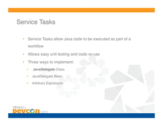 Service Tasks!

  •  Service Tasks allow Java code to be executed as part of a
     workﬂow!

  •  Allows easy unit testing and code re-use!
  •  Three ways to implement:!
    •    JavaDelegate Class!
    •    JavaDelegate Bean:!

    •    Arbitrary Expression!
 