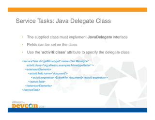 Service Tasks: Java Delegate Class!

  •  The supplied class must implement JavaDelegate interface!
  •  Fields can be set on the class!

  •  Use the ʻactiviti:classʼ attribute to specify the delegate class

  <serviceTask id=“getMimetypet" name=“Get Mimetype”
     activiti:class="org.alfresco.examples.MimetypeGetter“ >
    <extensionElements>
      <activiti:field name=“document">
        <activiti:expression>${dcwkflw_document}</activiti:expression>
      </activiti:field>
    </extensionElements>
  </serviceTask>
 