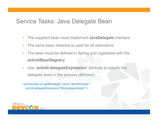 Service Tasks: Java Delegate Bean!

  •  The supplied bean must implement JavaDelegate interface!
  •  The same bean instance is used for all executions!

  •  The bean must be deﬁned in Spring and registered with the
     activitiBeanRegistry!

  •  Use ʻactiviti:delegateExpressionʼ attribute to specify the
     delegate bean in the process deﬁnition:!

  <serviceTask id=“getMimetype" name=“Get Mimetype“
    activiti:delegateExpression="${mimetypeGetter}" />
 