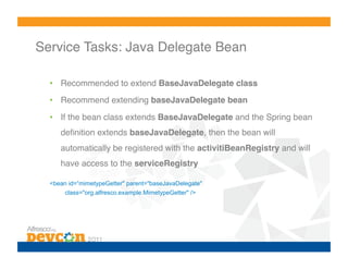 Service Tasks: Java Delegate Bean!

  •  Recommended to extend BaseJavaDelegate class!
  •  Recommend extending baseJavaDelegate bean!

  •  If the bean class extends BaseJavaDelegate and the Spring bean
     deﬁnition extends baseJavaDelegate, then the bean will
     automatically be registered with the activitiBeanRegistry and will
     have access to the serviceRegistry!

  <bean id=“mimetypeGetter" parent="baseJavaDelegate"
       class="org.alfresco.example.MimetypeGetter" />
 