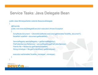 Service Tasks: Java Delegate Bean!
public class MimetypeGetter extends BaseJavaDelegate
{
    @Override
    public void execute(DelegateExecution execution) throws Exception
    {
        ScriptNode document = (ActivitiScriptNode) execution.getVariable("dcwkflw_document");
        NodeRef nodeRef = document.getNodeRef();

        ServiceRegistry serviceRegistry = getServiceRegistry();
        FileFolderService fileService = serviceRegistry.getFileFolderService();
        FileInfo file = fileService.getFileInfo(nodeRef);
        String mimetype = file.getContentData().getMimetype();

        execution.setVariable("dcwkflw_mimetype“, mimetype);
    }
}
 
