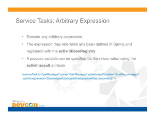 Service Tasks: Arbitrary Expression!

  •  Execute any arbitrary expression!
  •  The expression may reference any bean deﬁned in Spring and
     registered with the activitiBeanRegistry!
  •  A process variable can be speciﬁed for the return value using the
     activiti:result attribute!

  <serviceTask id=”getMimetype” name="Get Mimetype" activiti:resultVariable="dcwkflw_mimetype"
   activiti:expression=“${mimetypeGetter.getMimetype(dcwkflow_document)}” />!
 