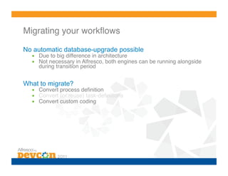 Migrating your workﬂows!

No automatic database-upgrade possible
  •  Due to big difference in architecture!
  •  Not necessary in Alfresco, both engines can be running alongside
     during transition period!


What to migrate?
  •  Convert process deﬁnition!
  •  Convert (or reuse) task-deﬁnitions!
  •  Convert custom coding!
 