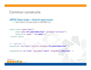 Common constructs!

JBPM Start-state = Activiti start event
   •  No notion of start-task in BPMN 2.0!


<start-state name="start">	
      <task name="wf:submitAdhocTask" swimlane="initiator"/>	
      <transition name="" to="adhoc"/>	
 </start-state>	



<!-- Activiti -->	
<startEvent id="start” activiti:formKey="wf:submitAdhocTask" />	

<sequenceFlow id='flow1’ sourceRef='start’ targetRef='adhocTask' />
 