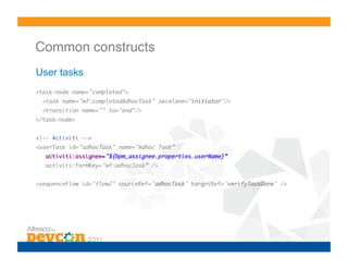 Common constructs!
User tasks
<task-node name="completed">	
  <task name="wf:completedAdhocTask" swimlane="initiator"/>	
  <transition name="" to="end"/>	
</task-node>	


<!-- Activiti -->	
<userTask id="adhocTask" name="Adhoc Task”	
   activiti:assignee="${bpm_assignee.properties.userName}” 	
   activiti:formKey="wf:adhocTask” />	


<sequenceFlow id='flow2’ sourceRef='adhocTask’ targetRef='verifyTaskDone' />
 