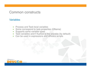 Common constructs!

Variables

  •    Process and Task-local variables!
  •    Some correspond to task-properties (QName)!
  •    Supports same variable types!
  •    Task-variables arenʼt ﬂushed to the process (by default)!
  •    Can be used in expressions and alfresco scripts!
 