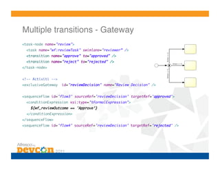 Multiple transitions - Gateway!
<task-node name="review">	
  <task name="wf:reviewTask" swimlane="reviewer” />           	
  <transition name="approve" to="approved" />	
  <transition name="reject" to="rejected" />	
</task-node>	


<!-- Activiti -->	
<exclusiveGateway    id="reviewDecision" name="Review Decision" /> 	


<sequenceFlow id='flow3' sourceRef='reviewDecision' targetRef='approved’>	
  <conditionExpression xsi:type="tFormalExpression">	
    ${wf_reviewOutcome == 'Approve’}	
  </conditionExpression>	
</sequenceFlow>	
<sequenceFlow id='flow4’ sourceRef='reviewDecision’ targetRef='rejected' />	
 