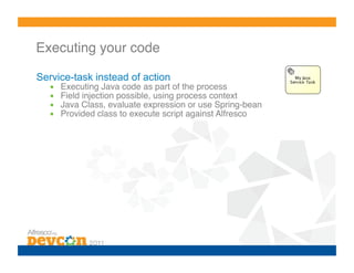 Executing your code!

Service-task instead of action
  •    Executing Java code as part of the process!
  •    Field injection possible, using process context!
  •    Java Class, evaluate expression or use Spring-bean!
  •    Provided class to execute script against Alfresco!
 