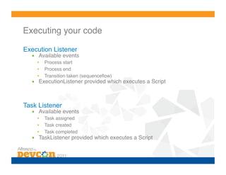 Executing your code!

Execution Listener
  •  Available events!
    •    Process start!
    •    Process end!
    •    Transition taken (sequenceﬂow)!
  •  ExecutionListener provided which executes a Script!



Task Listener
  •  Available events!
    •    Task assigned!
    •    Task created!
    •    Task completed!
  •  TaskListener provided which executes a Script!
 