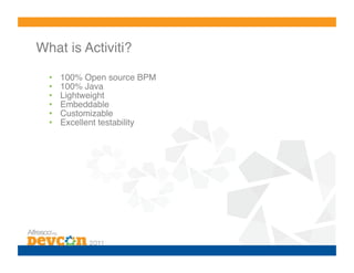 What is Activiti?!

  •    100% Open source BPM!
  •    100% Java!
  •    Lightweight!
  •    Embeddable!
  •    Customizable!
  •    Excellent testability!
 