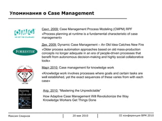 У поминания о  Case Management Максим Смирнов Апр. 2010:   “Mastering the Unpredictable”  How Adaptive Case Management Will Revolutionize the Way Knowledge Workers Get Things Done Сент. 2009:   Case Management Process Modeling (CMPM)   RPF « Process planning at runtime is a fundamental characteristic of case management » Дек. 2009:   Dynamic Case Management – An Old Idea Catches New Fire « Older process automation approaches based on old mass-production concepts no longer adequate in an era of people-driven processes that benefit from autonomous decision-making and highly social collaborative tools » Март 2010:   Case management for knowledge work « Knowledge work involves processes where goals and certain tasks are well established, yet the exact sequences of these varies from with each case » 