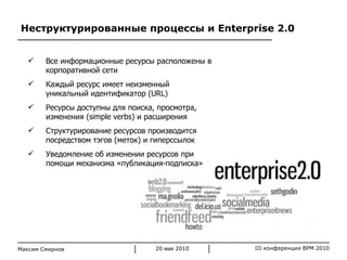 Неструктурированные процессы и  Enterprise 2.0 Максим Смирнов Все информационные ресурсы расположены в корпоративной сети  Каждый ресурс имеет неизменный уникальный идентификатор ( URL ) Ресурсы доступны для поиска, просмотра, изменения ( simple verbs ) и расширения Структурирование ресурсов производится посредством тэгов (меток) и гиперссылок Уведомление об изменении ресурсов при помощи механизма «публикация-подписка» 