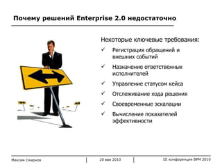 Почему решений  Enterprise 2.0  недостаточно Максим Смирнов Некоторые ключевые требования: Регистрация обращений и внешних событий Назначение ответственных исполнителей Управление статусом кейса Отслеживание хода решения Своевременные эскалации Вычисление показателей эффективности 