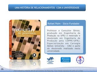 UMA HISTÓRIA DE RELACIONAMENTOS COM A UNIVERSIDADE




                                                           Rafael Paim – Sócio Fundador

                                                          Professor e Consultor Sênior,
                                                          graduado em Engenharia da
                                                          Produção na UFRJ e mestrado e
                                                          doutorado em Engenharia de
                                                          Produção pela COPPE/UFRJ.
                                                          Especialização em Carnegie
                                                          Mellon University - CMU e parte
                                                          do doutorado realizado nesta
                                                          universidade.




26	
  
         Este material e conteúdo são de uso exclusivo da Enjourney. Caso deseje reproduzi-los entre em contato.
 