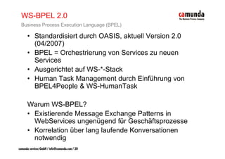 WS-BPEL 2.0
  Business Process Execution Language (BPEL)

      • Standardisiert durch OASIS, aktuell Version 2.0
        (04/2007)
      • BPEL = Orchestrierung von Services zu neuen
        Services
      • Ausgerichtet auf WS-*-Stack
      • Human Task Management durch Einführung von
        BPEL4People & WS-HumanTask

      Warum WS-BPEL?
      • Existierende Message Exchange Patterns in
        WebServices ungenügend für Geschäftsprozesse
      • Korrelation über lang laufende Konversationen
                            g
        notwendig
camunda services GmbH / info@camunda.com / 20
 
