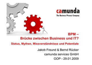 BPM –
      Brücke zwischen Business und IT?
Status, Mythen, Missverständnisse und Potentiale

                  Jakob Freund & Bernd Rücker
                      camunda services GmbH
                             OOP - 29.01.2009
 