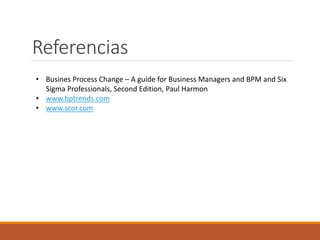 Referencias
• Busines Process Change – A guide for Business Managers and BPM and Six
Sigma Professionals, Second Edition, Paul Harmon
• www.bptrends.com
• www.scor.com
 