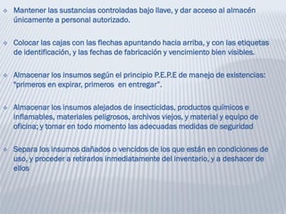  Mantener las sustancias controladas bajo llave, y dar acceso al almacén
únicamente a personal autorizado.
 Colocar las cajas con las flechas apuntando hacia arriba, y con las etiquetas
de identificación, y las fechas de fabricación y vencimiento bien visibles.
 Almacenar los insumos según el principio P.E.P.E de manejo de existencias:
"primeros en expirar, primeros en entregar”.
 Almacenar los insumos alejados de insecticidas, productos químicos e
inflamables, materiales peligrosos, archivos viejos, y material y equipo de
oficina; y tomar en todo momento las adecuadas medidas de seguridad
 Separa los insumos dañados o vencidos de los que están en condiciones de
uso, y proceder a retirarlos inmediatamente del inventario, y a deshacer de
ellos
 