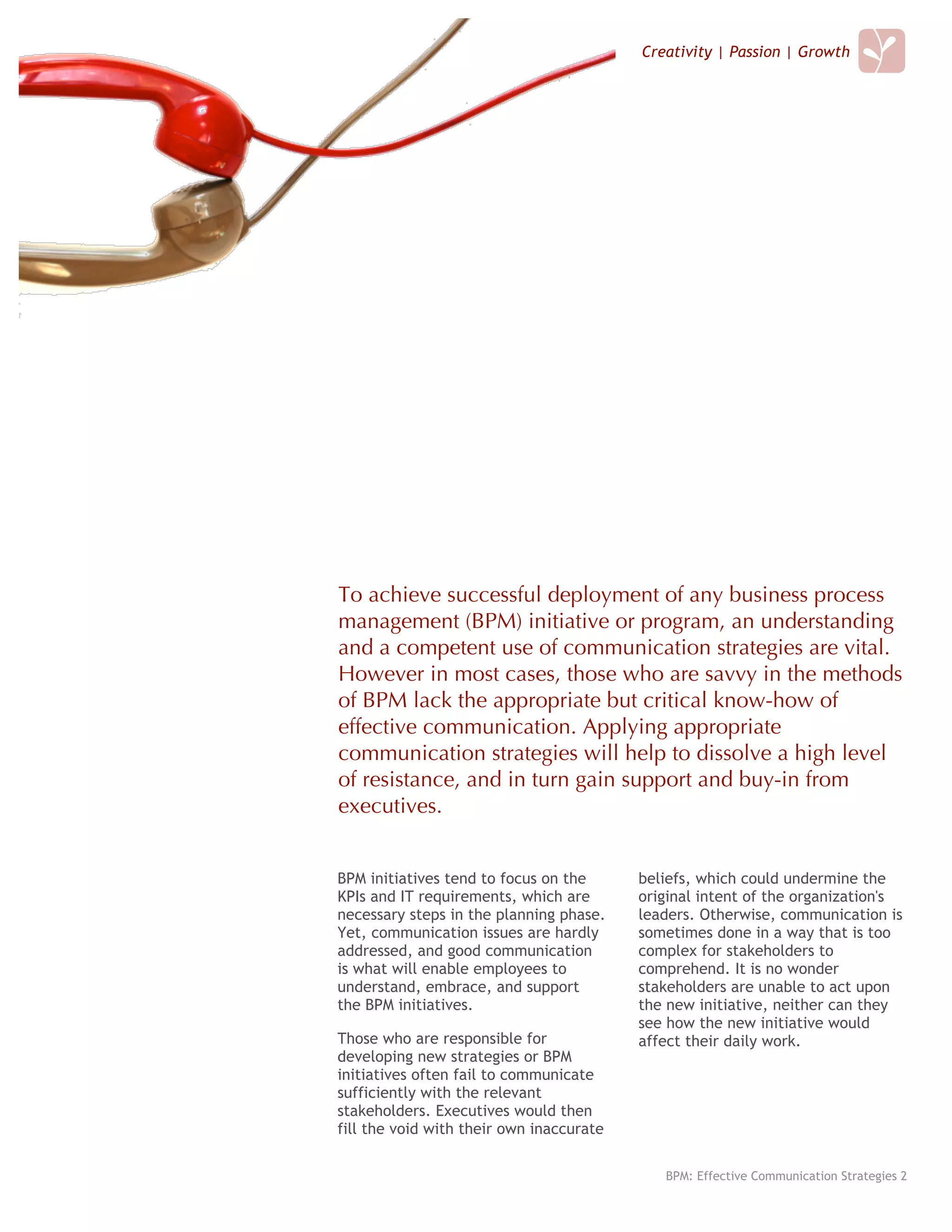 Creativity | Passion | Growth




To achieve successful deployment of any business process
management (BPM) initiative or program, an understanding
and a competent use of communication strategies are vital.
However in most cases, those who are savvy in the methods
of BPM lack the appropriate but critical know-how of
effective communication. Applying appropriate
communication strategies will help to dissolve a high level
of resistance, and in turn gain support and buy-in from
executives.


BPM initiatives tend to focus on the      beliefs, which could undermine the
KPIs and IT requirements, which are       original intent of the organization's
necessary steps in the planning phase.    leaders. Otherwise, communication is
Yet, communication issues are hardly      sometimes done in a way that is too
addressed, and good communication         complex for stakeholders to
is what will enable employees to          comprehend. It is no wonder
understand, embrace, and support          stakeholders are unable to act upon
the BPM initiatives.                      the new initiative, neither can they
                                          see how the new initiative would
Those who are responsible for             affect their daily work.
developing new strategies or BPM
initiatives often fail to communicate
sufficiently with the relevant
stakeholders. Executives would then
fill the void with their own inaccurate

                                             BPM: Effective Communication Strategies 2
 